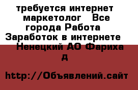 требуется интернет- маркетолог - Все города Работа » Заработок в интернете   . Ненецкий АО,Фариха д.